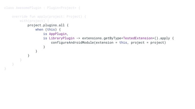 class AwesomePlugin : Plugin {
override fun apply(project: Project) {
with(project) {
project.plugins.all {
when (this) {
is AppPlugin,
is LibraryPlugin -> extensions.getByType().apply {
configureAndroidModule(extension = this, project = project)
}
}
}
}
}
}
