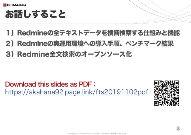 Copyright (C) Shimadzu Business Systems Corporation. All Rights Reserved
お話しすること
3
１）Redmineの全テキストデータを横断検索する仕組みと機能
２）Redmineの実運用環境への導入手順、ベンチマーク結果
３）Redmine全文検索のオープンソース化
Download this slides as PDF：
https://akahane92.page.link/fts20191102pdf
