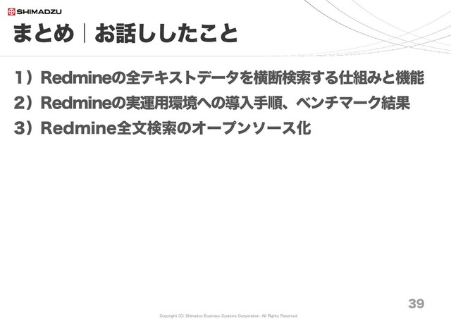 Copyright (C) Shimadzu Business Systems Corporation. All Rights Reserved
まとめ｜お話ししたこと
39
１）Redmineの全テキストデータを横断検索する仕組みと機能
２）Redmineの実運用環境への導入手順、ベンチマーク結果
３）Redmine全文検索のオープンソース化
