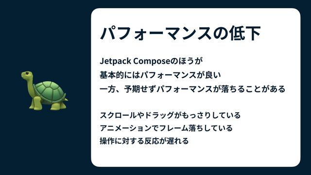 パフォーマンスの低下
Jetpack Composeのほうが
 
基本的にはパフォーマンスが良い


⼀⽅、予期せずパフォーマンスが落ちることがある


スクロールやドラッグがもっさりしている


アニメーションでフレーム落ちしている


操作に対する反応が遅れる
🐢
