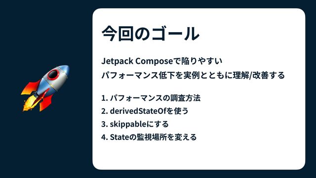 今回のゴール
Jetpack Composeで陥りやすい
 
パフォーマンス低下を実例とともに理解/改善する


1. パフォーマンスの調査⽅法


2
. derivedStateOfを使う


3
. skippableにする


4
. Stateの監視場所を変える
🚀
