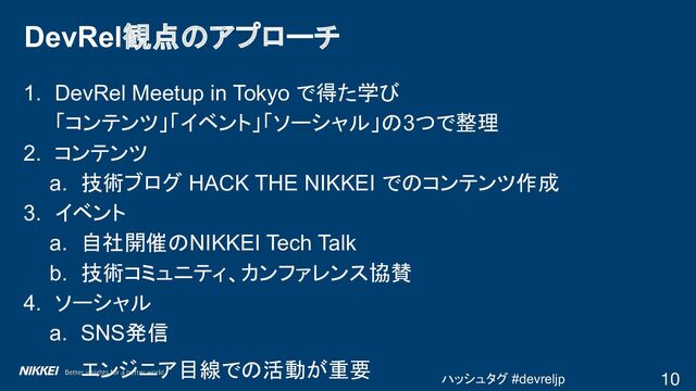 ハッシュタグ #devreljp
1. DevRel Meetup in Tokyo で得た学び
「コンテンツ」「イベント」「ソーシャル」の3つで整理
2. コンテンツ
a. 技術ブログ HACK THE NIKKEI でのコンテンツ作成
3. イベント
a. 自社開催のNIKKEI Tech Talk
b. 技術コミュニティ、カンファレンス協賛
4. ソーシャル
a. SNS発信
エンジニア目線での活動が重要
DevRel観点のアプローチ
10
