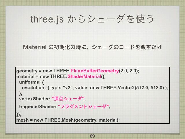 three.js ͔ΒγΣʔμΛ࢖͏
.BUFSJBMͷॳظԽͷ࣌ʹɺγΣʔμͷίʔυΛ౉͚ͩ͢
89
geometry = new THREE.PlaneBufferGeometry(2.0, 2.0);
material = new THREE.ShaderMaterial({
uniforms: {
resolution: { type: "v2", value: new THREE.Vector2(512.0, 512.0) },
},
vertexShader: "௖఺γΣʔμ",
fragmentShader: "ϑϥάϝϯτγΣʔμ",
});
mesh = new THREE.Mesh(geometry, material);
