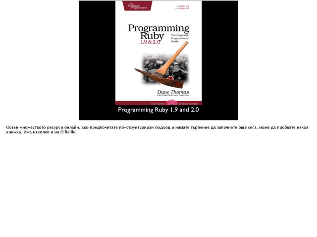 Programming Ruby 1.9 and 2.0
Освен множеството ресурси онлайн, ако предпочитате по-структуриран подход и нямате търпение да започнете още сега, може да пробвате някоя
книжка. Има няколко и на О’Reilly.

