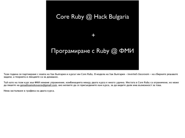 Core Ruby @ Hack Bulgaria
Програмиране с Ruby @ ФМИ
+
Тази година си партнираме с екипа на Хак България и курсът им Core Ruby. В модела на Хак България – inverted classroom – на сбирките решавате
задачи, а теорията и лекциите са за домашно.
!
Тъй като на този курс във ФМИ нямаме упражнения, комбинацията между двата курса е много удачна. Местата в Core Ruby са ограничени, но може
да пишете на genadisamokovarov@gmail.com, ако желаете да се присъедините към курса, за да видите дали има възможност за това.
!
Няма застъпване в графика на двата курса.
