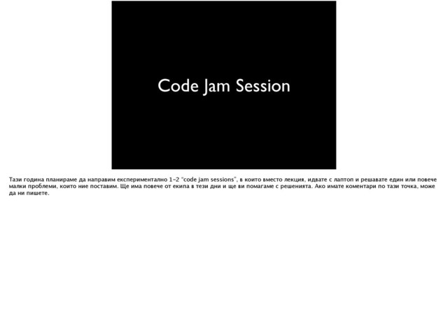 Code Jam Session
Тази година планираме да направим експериментално 1-2 “code jam sessions”, в които вместо лекция, идвате с лаптоп и решавате един или повече
малки проблеми, които ние поставим. Ще има повече от екипа в тези дни и ще ви помагаме с решенията. Ако имате коментари по тази точка, може
да ни пишете.
