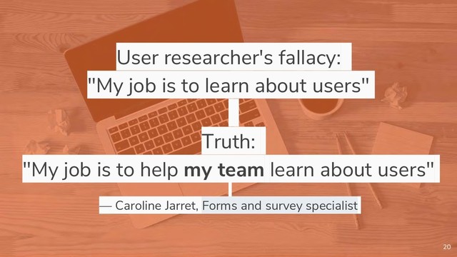 User researcher's fallacy:
"My job is to learn about users"
Truth:
"My job is to help my team learn about users"
— Caroline Jarret, Forms and survey specialist
20

