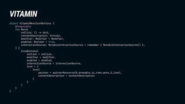 VITAMIN
object VitaminMenuIconButtons {
@Composable
fun More(
onClick: () !& Unit,
contentDescription: String?,
modifier: Modifier = Modifier,
enabled: Boolean = true,
interactionSource: MutableInteractionSource = remember { MutableInteractionSource() },
) {
IconButtons(
onClick = onClick,
modifier = modifier,
enabled = enabled,
interactionSource = interactionSource,
icon = {
Icon(
painter = painterResource(R.drawable.ic_vtmn_more_2_line),
contentDescription = contentDescription
)
}
)
}
}
