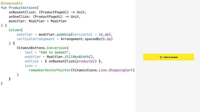 @Composable
fun ProductActions(
onBasketClick: (ProductPageUi) !& Unit,
onOneClick: (ProductPageUi) !& Unit,
modifier: Modifier = Modifier
) {
Column(
modifier = modifier.padding(horizontal = 16.dp),
verticalArrangement = Arrangement.spacedBy(8.dp)
) {
VitaminButtons.Conversion(
text = "Add to basket",
modifier = Modifier.fillMaxWidth(),
onClick = { onBasketClick(productUi) },
icon =
rememberVectorPainter(VitaminIcons.Line.ShoppingCart)
)
}
}
