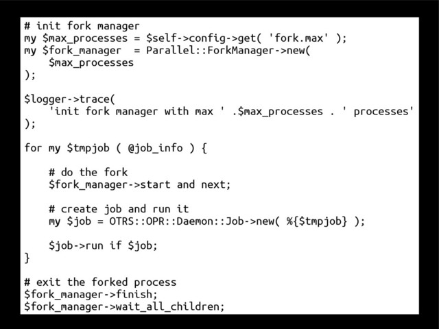 # init fork manager
my $max_processes = $self->config->get( 'fork.max' );
my $fork_manager = Parallel::ForkManager->new(
$max_processes
);
$logger->trace(
'init fork manager with max ' .$max_processes . ' processes'
);
for my $tmpjob ( @job_info ) {
# do the fork
$fork_manager->start and next;
# create job and run it
my $job = OTRS::OPR::Daemon::Job->new( %{$tmpjob} );
$job->run if $job;
}
# exit the forked process
$fork_manager->finish;
$fork_manager->wait_all_children;
