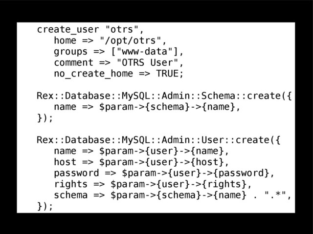 create_user "otrs",
home => "/opt/otrs",
groups => ["www-data"],
comment => "OTRS User",
no_create_home => TRUE;
Rex::Database::MySQL::Admin::Schema::create({
name => $param->{schema}->{name},
});
Rex::Database::MySQL::Admin::User::create({
name => $param->{user}->{name},
host => $param->{user}->{host},
password => $param->{user}->{password},
rights => $param->{user}->{rights},
schema => $param->{schema}->{name} . ".*",
});
