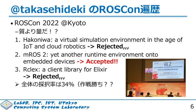 -BC*1$*4565PLZP
$PNQVUJOH4ZTUFN-BCPSBUPSZ 6
@takasehideki のROSCon遍歴
• ROSCon 2022 @Kyoto
質より量だ︕︖
1. Hakoniwa: a virtual simulation environment in the age of
IoT and cloud robotics -> Rejected,,,
2. mROS 2: yet another runtime environment onto
embedded devices -> Accepted!!
3. Rclex: a client library for Elixir
-> Rejected,,,
Ø 全体の採択率は34％（作戦勝ち︖︖
