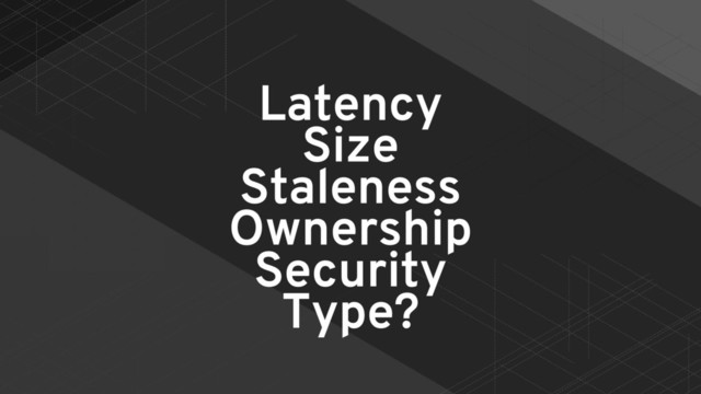 Latency
Size
Staleness
Ownership
Security
Type?
