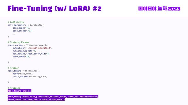 Fine-Tuning (w/ LoRA) #2
# LoRA Config
peft_parameters = LoraConfig(
lora_alpha=16,
lora_dropout=0.1,
...
)
# Training Params
train_params = TrainingArguments(
output_dir="./results_modified",
num_train_epochs=1,
per_device_train_batch_size=4,
save_steps=25,
...
)
# Trainer
fine_tuning = SFTTrainer(
model=base_model,
train_dataset=training_data,
...
)
# Training
fine_tuning.train()
fine_tuning.model.save_pretrained(refined_model, safe_serialization=True)
llama_tokenizer.save_pretrained(refined_model)

