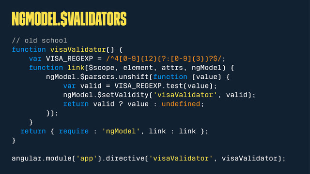 ngModel.$validators
// old school
function visaValidator() {
var VISA_REGEXP = /^4[0-9]{12}(?:[0-9]{3})?$/;
function link($scope, element, attrs, ngModel) {
ngModel.$parsers.unshift(function (value) {
var valid = VISA_REGEXP.test(value);
ngModel.$setValidity('visaValidator', valid);
return valid ? value : undeﬁned;
});
}
return { require : 'ngModel', link : link };
}
angular.module('app').directive('visaValidator', visaValidator);
