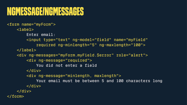 ngMessage/ngMessages


Enter email:


<div>
<div>
You did not enter a ﬁeld
</div>
<div>
Your email must be between 5 and 100 characters long
</div>
</div>


