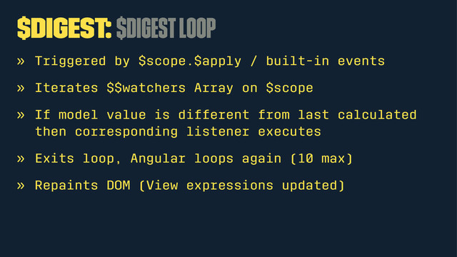 $digest: $digest loop
» Triggered by $scope.$apply / built-in events
» Iterates $$watchers Array on $scope
» If model value is different from last calculated
then corresponding listener executes
» Exits loop, Angular loops again (10 max)
» Repaints DOM (View expressions updated)
