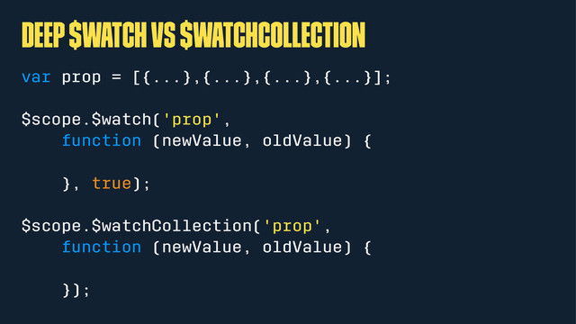 Deep $watch vs $watchCollection
var prop = [{...},{...},{...},{...}];
$scope.$watch('prop',
function (newValue, oldValue) {
}, true);
$scope.$watchCollection('prop',
function (newValue, oldValue) {
});
