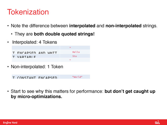 Proprietary and Confidential
• Note the difference between interpolated and non-interpolated strings.!
• They are both double quoted strings!!
• Interpolated: 4 Tokens!
!
!
• Non-interpolated: 1 Token!
!
!
• Start to see why this matters for performance: but don’t get caught up
by micro-optimizations.
Tokenization
"
T_ENCAPSED_AND_WHIT Hello
T_VARIABLE $to
"
T_CONSTANT_ENCAPSED "World"
