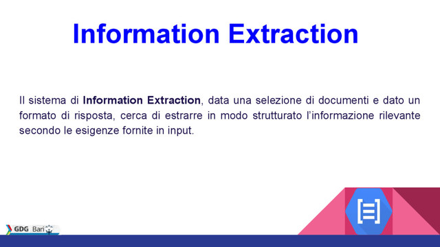 Information Extraction
Il sistema di Information Extraction, data una selezione di documenti e dato un
formato di risposta, cerca di estrarre in modo strutturato l’informazione rilevante
secondo le esigenze fornite in input.
