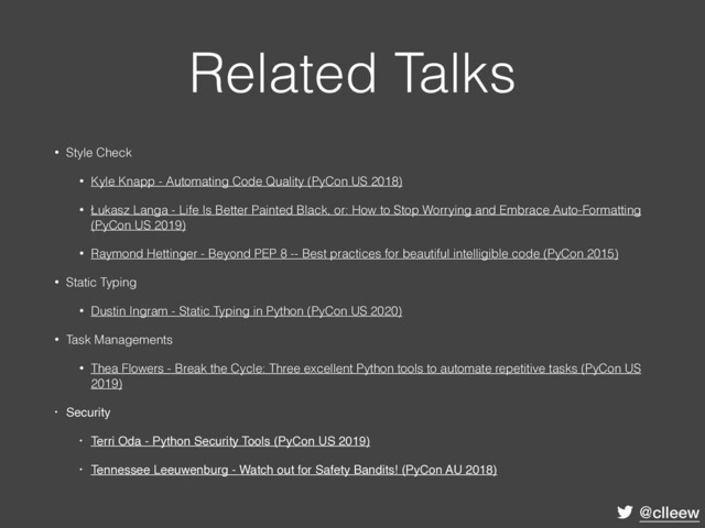@clleew
Related Talks
• Style Check
• Kyle Knapp - Automating Code Quality (PyCon US 2018)
• Łukasz Langa - Life Is Better Painted Black, or: How to Stop Worrying and Embrace Auto-Formatting
(PyCon US 2019)
• Raymond Hettinger - Beyond PEP 8 -- Best practices for beautiful intelligible code (PyCon 2015)
• Static Typing
• Dustin Ingram - Static Typing in Python (PyCon US 2020)
• Task Managements
• Thea Flowers - Break the Cycle: Three excellent Python tools to automate repetitive tasks (PyCon US
2019)
• Security
• Terri Oda - Python Security Tools (PyCon US 2019)
• Tennessee Leeuwenburg - Watch out for Safety Bandits! (PyCon AU 2018)
