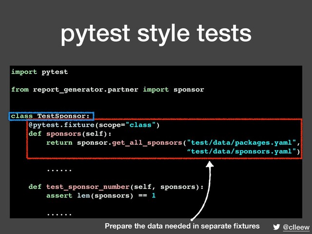 @clleew
pytest style tests
import pytest
from report_generator.partner import sponsor
class TestSponsor:
@pytest.fixture(scope="class")
def sponsors(self):
return sponsor.get_all_sponsors("test/data/packages.yaml",
“test/data/sponsors.yaml")
......
def test_sponsor_number(self, sponsors):
assert len(sponsors) == 1
......
Prepare the data needed in separate ﬁxtures
