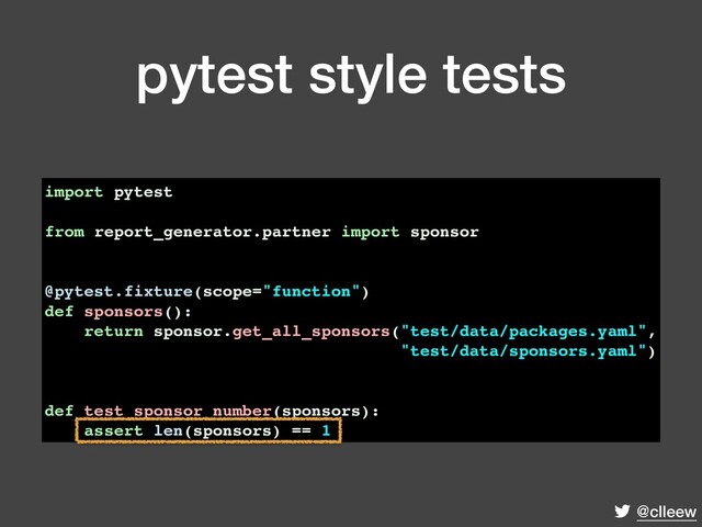 @clleew
pytest style tests
import pytest
from report_generator.partner import sponsor
@pytest.fixture(scope="function")
def sponsors():
return sponsor.get_all_sponsors("test/data/packages.yaml",
"test/data/sponsors.yaml")
def test_sponsor_number(sponsors):
assert len(sponsors) == 1
