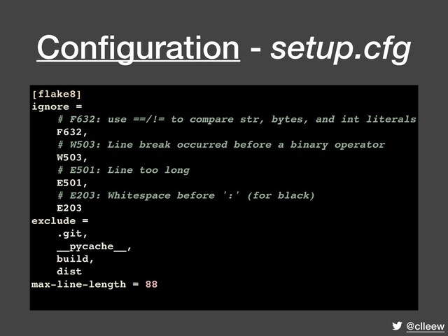@clleew
Conﬁguration - setup.cfg
[flake8]
ignore =
# F632: use ==/!= to compare str, bytes, and int literals
F632,
# W503: Line break occurred before a binary operator
W503,
# E501: Line too long
E501,
# E203: Whitespace before ':' (for black)
E203
exclude =
.git,
__pycache__,
build,
dist
max-line-length = 88
