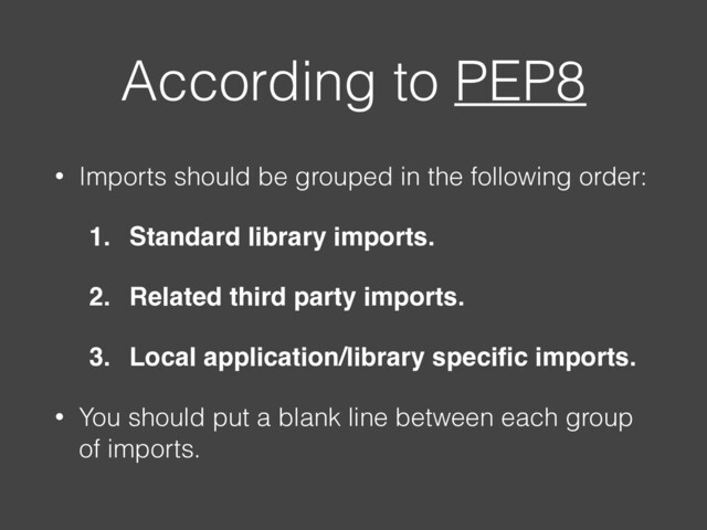 According to PEP8
• Imports should be grouped in the following order:
1. Standard library imports.
2. Related third party imports.
3. Local application/library speciﬁc imports.
• You should put a blank line between each group
of imports.
