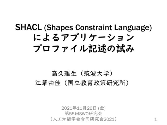 SHACL (Shapes Constraint Language)
によるアプリケーション
プロファイル記述の試み
高久雅生（筑波大学）
江草由佳（国立教育政策研究所）
1
2021年11月26日 (金)
第55回SWO研究会
（人工知能学会合同研究会2021）
