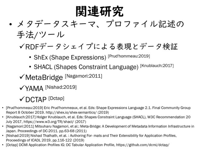 関連研究
• メタデータスキーマ、プロファイル記述の
手法/ツール
RDFデータシェイプによる表現とデータ検証
• ShEx (Shape Expressions) [Prud'hommeau:2019]
• SHACL (Shapes Constraint Language) [Knublauch:2017]
MetaBridge [Nagamori:2011]
YAMA [Nishad:2019]
DCTAP [Dctap]
5
• [Prud'hommeau:2019] Eric Prud'hommeaux, et al. Eds: Shape Expressions Language 2.1. Final Community Group
Report 8 October 2019. http://shex.io/shex-semantics/ (2019)
• [Knublauch:2017] Holger Knublauch, et al. Eds: Shapes Constraint Language (SHACL), W3C Recommendation 20
July 2017, https://www.w3.org/TR/shacl/ (2017)
• [Nagamori:2011] Mitsuharu Nagamori, et al.: Meta-Bridge: A Development of Metadata Information Infrastructure in
Japan. Proceedings of DC-2011. pp.63-68 (2011)
• [Nishad:2019] Nishad Thalhath, et al. : Authoring For- mats and Their Extensibility for Application Profiles,
Proceedings of ICADL 2019, pp.116-122 (2019)
• [Dctap] DCMI Application Profiles IG: DC Tabular Application Profile, https://github.com/dcmi/dctap/
