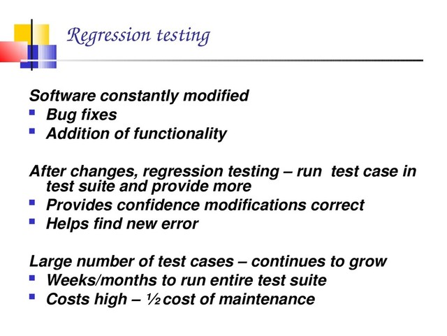 Regression testing
Software constantly modified
 Bug fixes
 Addition of functionality
After changes, regression testing – run test case in
test suite and provide more
 Provides confidence modifications correct
 Helps find new error
Large number of test cases – continues to grow
 Weeks/months to run entire test suite
 Costs high – ½ cost of maintenance

