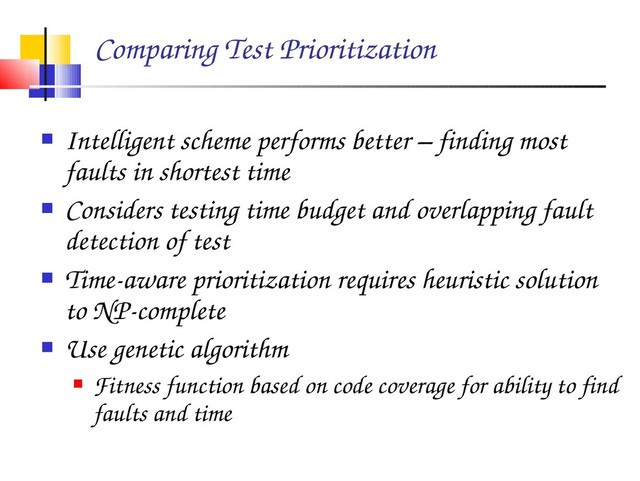 Comparing Test Prioritization
 Intelligent scheme performs better – finding most
faults in shortest time
 Considers testing time budget and overlapping fault
detection of test
 Time­aware prioritization requires heuristic solution
to NP­complete
 Use genetic algorithm
 Fitness function based on code coverage for ability to find
faults and time
