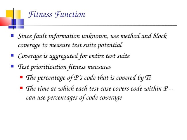 Fitness Function
 Since fault information unknown, use method and block
coverage to measure test suite potential
 Coverage is aggregated for entire test suite
 Test prioritization fitness measures
 The percentage of P’s code that is covered by Ti
 The time at which each test case covers code within P –
can use percentages of code coverage
