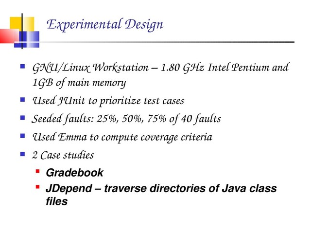 Experimental Design
 GNU/Linux Workstation – 1.80 GHz Intel Pentium and
1GB of main memory
 Used JUnit to prioritize test cases
 Seeded faults: 25%, 50%, 75% of 40 faults
 Used Emma to compute coverage criteria
 2 Case studies
 Gradebook
 JDepend – traverse directories of Java class
files

