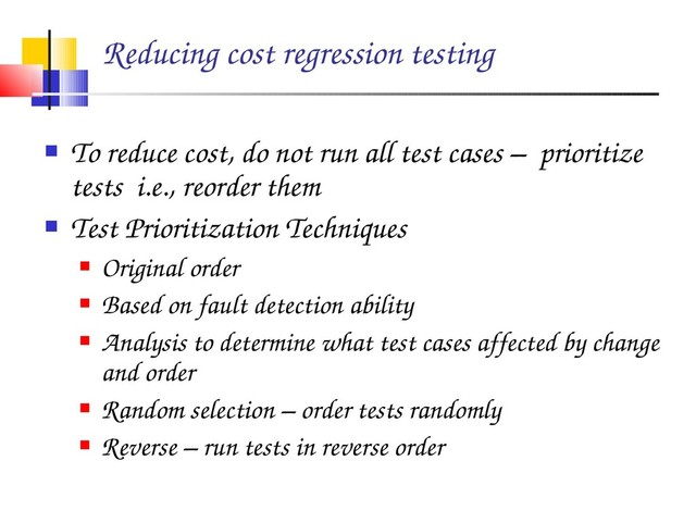 Reducing cost regression testing
 To reduce cost, do not run all test cases – prioritize
tests i.e., reorder them
 Test Prioritization Techniques
 Original order
 Based on fault detection ability
 Analysis to determine what test cases affected by change
and order
 Random selection – order tests randomly
 Reverse – run tests in reverse order
