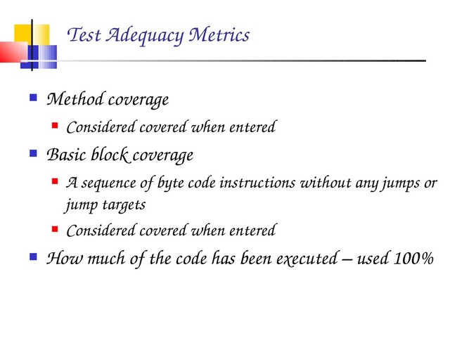 Test Adequacy Metrics
 Method coverage
 Considered covered when entered
 Basic block coverage
 A sequence of byte code instructions without any jumps or
jump targets
 Considered covered when entered
 How much of the code has been executed – used 100%
