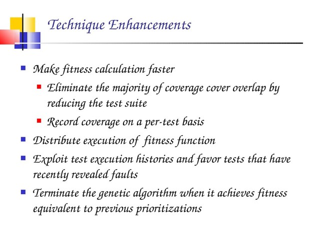 Technique Enhancements
 Make fitness calculation faster
 Eliminate the majority of coverage cover overlap by
reducing the test suite
 Record coverage on a per­test basis
 Distribute execution of fitness function
 Exploit test execution histories and favor tests that have
recently revealed faults
 Terminate the genetic algorithm when it achieves fitness
equivalent to previous prioritizations
