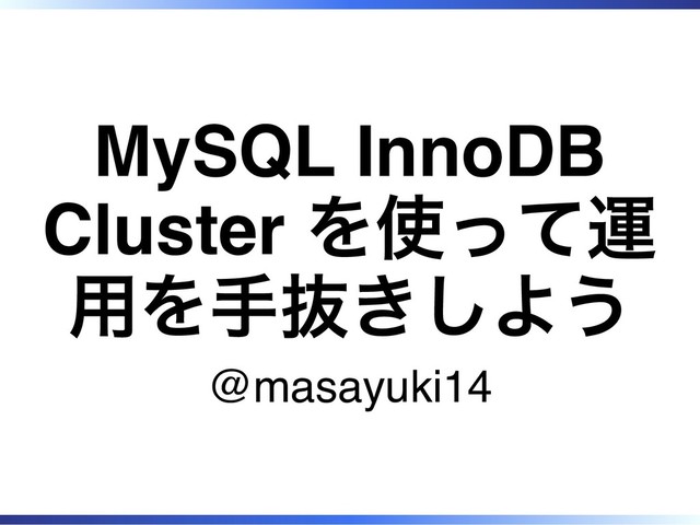 MySQL InnoDB
Cluster を使って運
用を手抜きしよう
@masayuki14

