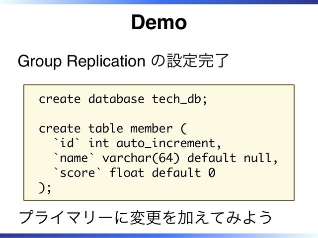 Demo
Group Replication の設定完了
create database tech_db;
create table member (
`id` int auto_increment,
`name` varchar(64) default null,
`score` float default 0
);
プライマリーに変更を加えてみよう
