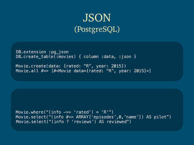 DB.extension :pg_json
DB.create_table(:movies) { column :data, :json }
Movie.create(data: {rated: “R”, year: 2015})
Movie.all #=> [#]
JSON
(PostgreSQL)
Movie.where(“(info ->> ‘rated’) = ‘R’”)
Movie.select(“(info #>> ARRAY[‘episodes’,0,’name’]) AS pilot”)
Movie.select(“(info ? ‘reviews’) AS reviewed”)
