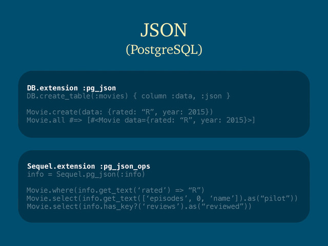 DB.extension :pg_json
DB.create_table(:movies) { column :data, :json }
Movie.create(data: {rated: “R”, year: 2015})
Movie.all #=> [#]
JSON
(PostgreSQL)
Sequel.extension :pg_json_ops
info = Sequel.pg_json(:info)
Movie.where(info.get_text(‘rated’) => “R”)
Movie.select(info.get_text([‘episodes’, 0, ‘name’]).as(“pilot”))
Movie.select(info.has_key?(‘reviews’).as(“reviewed”))

