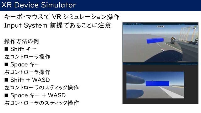 XR Device Simulator
キーボ・マウスで VR シミュレーション操作
Input System 前提であることに注意
操作方法の例
◼ Shift キー
左コントローラ操作
◼ Space キー
右コントローラ操作
◼ Shift + WASD
左コントローラのスティック操作
◼ Space キー + WASD
右コントローラのスティック操作
