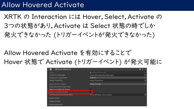 Allow Hovered Activate
XRTK の Interaction には Hover，Select，Activate の
3つの状態があり，Activate は Select 状態の時でしか
発火できなかった (トリガーイベントが発火できなかった)
Allow Hovered Activate を有効にすることで
Hover 状態で Activate (トリガーイベント) が発火可能に
