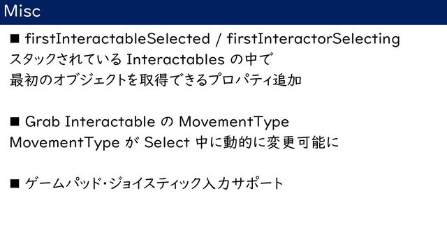 Misc
◼ firstInteractableSelected / firstInteractorSelecting
スタックされている Interactables の中で
最初のオブジェクトを取得できるプロパティ追加
◼ Grab Interactable の MovementType
MovementType が Select 中に動的に変更可能に
◼ ゲームパッド・ジョイスティック入力サポート
