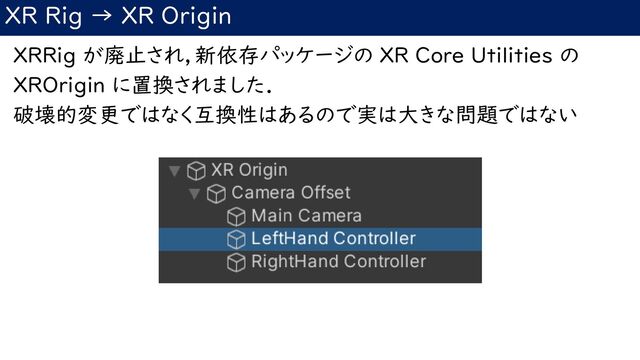 XR Rig → XR Origin
XRRig が廃止され，新依存パッケージの XR Core Utilities の
XROrigin に置換されました．
破壊的変更ではなく互換性はあるので実は大きな問題ではない
