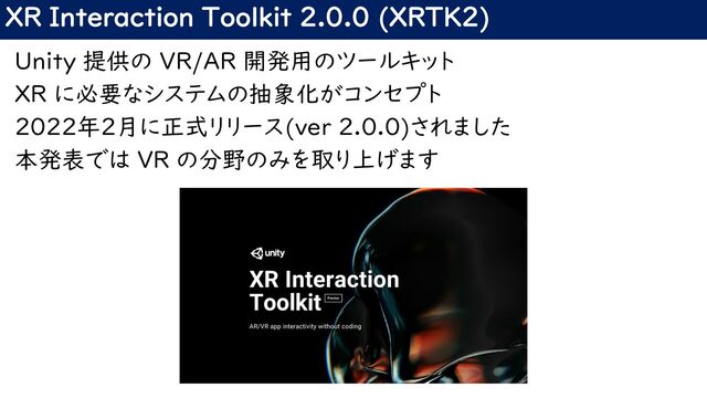 XR Interaction Toolkit 2.0.0 (XRTK2)
Unity 提供の VR/AR 開発用のツールキット
XR に必要なシステムの抽象化がコンセプト
2022年2月に正式リリース(ver 2.0.0)されました
本発表では VR の分野のみを取り上げます
