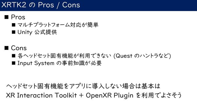 XRTK2 の Pros / Cons
◼ Pros
◼ マルチプラットフォーム対応が簡単
◼ Unity 公式提供
◼ Cons
◼ 各ヘッドセット固有機能が利用できない (Quest のハントラなど)
◼ Input System の事前知識が必要
ヘッドセット固有機能をアプリに導入しない場合は基本は
XR Interaction Toolkit + OpenXR Plugin を利用でよさそう
