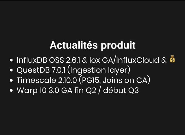 Actualités produit
Actualités produit
InfluxDB OSS 2.6.1 & Iox GA/InfluxCloud &
💰
QuestDB 7.0.1 (Ingestion layer)
Timescale 2.10.0 (PG15, Joins on CA)
Warp 10 3.0 GA fin Q2 / début Q3
