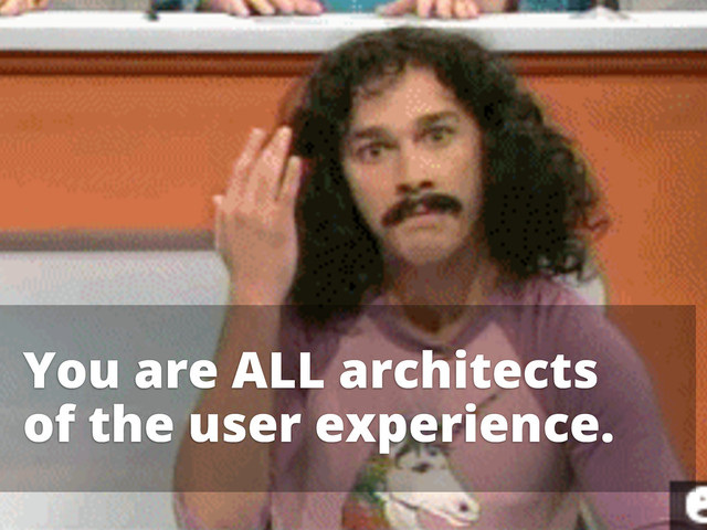 You are ALL architects
of the user experience.
